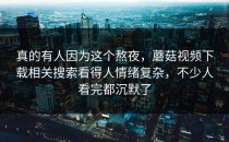 真的有人因为这个熬夜，蘑菇视频下载相关搜索看得人情绪复杂，不少人看完都沉默了