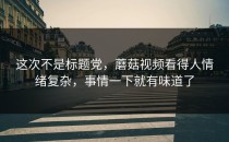这次不是标题党，蘑菇视频看得人情绪复杂，事情一下就有味道了
