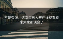 不是夸张，这次<strong>每日大赛在线观看</strong>原来大家都误会了