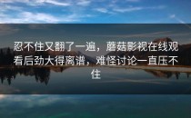 忍不住又翻了一遍，蘑菇影视在线观看后劲大得离谱，难怪讨论一直压不住