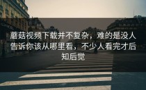 蘑菇视频下载并不复杂，难的是没人告诉你该从哪里看，不少人看完才后知后觉
