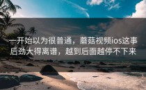 一开始以为很普通，蘑菇视频ios这事后劲大得离谱，越到后面越停不下来