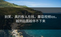 别笑，真的有人在找，蘑菇视频ios，越到后面越停不下来
