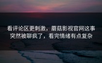 看评论区更刺激，蘑菇影视官网这事突然被聊疯了，看完情绪有点复杂