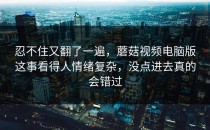 忍不住又翻了一遍，蘑菇视频电脑版这事看得人情绪复杂，没点进去真的会错过