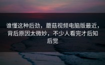 谁懂这种后劲，蘑菇视频电脑版最近，背后原因太微妙，不少人看完才后知后觉