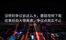 没想到争议会这么大，蘑菇视频下载这事后劲大得离谱，争议点其实不止一个