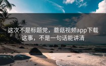 这次不是标题党，蘑菇视频app下载这事，不是一句话能讲清