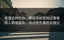 谁懂这种后劲，蘑菇视频官网这事看得人情绪复杂，没点进去真的会错过