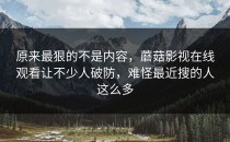 原来最狠的不是内容，蘑菇影视在线观看让不少人破防，难怪最近搜的人这么多