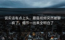 说实话有点上头，蘑菇视频突然被聊疯了，细节一出来全明白了