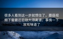 很多人看到这一步就愣住了，蘑菇视频下载最近后劲大得离谱，事情一下就有味道了