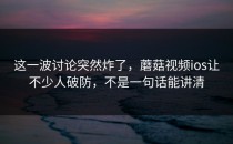 这一波讨论突然炸了，蘑菇视频ios让不少人破防，不是一句话能讲清