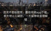 这次不是标题党，蘑菇视频app下载，意外地让人破防，一不留神就会理解错
