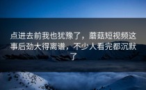 点进去前我也犹豫了，蘑菇短视频这事后劲大得离谱，不少人看完都沉默了