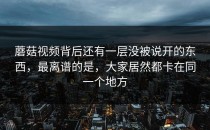 蘑菇视频背后还有一层没被说开的东西，最离谱的是，大家居然都卡在同一个地方