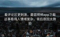 看评论区更刺激，蘑菇视频app下载这事看得人情绪复杂，背后原因太微妙