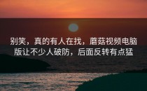 别笑，真的有人在找，蘑菇视频电脑版让不少人破防，后面反转有点猛