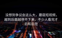 没想到争议会这么大，蘑菇短视频，越到后面越停不下来，不少人看完才后知后觉