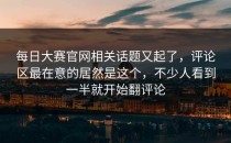 <strong>每日大赛官网</strong>相关话题又起了，评论区最在意的居然是这个，不少人看到一半就开始翻评论