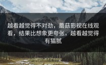 越看越觉得不对劲，蘑菇影视在线观看，结果比想象更夸张，越看越觉得有猫腻