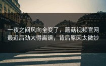 一夜之间风向全变了，蘑菇视频官网最近后劲大得离谱，背后原因太微妙