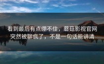看到最后有点绷不住，蘑菇影视官网突然被聊疯了，不是一句话能讲清