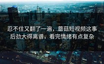 忍不住又翻了一遍，蘑菇短视频这事后劲大得离谱，看完情绪有点复杂