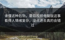 谁懂这种后劲，蘑菇视频电脑版这事看得人情绪复杂，没点进去真的会错过