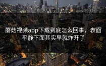 蘑菇视频app下载到底怎么回事，表面平静下面其实早就炸开了
