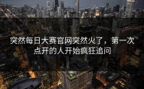 突然<strong>每日大赛官网</strong>突然火了，第一次点开的人开始疯狂追问