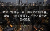 本来只是随手一看，蘑菇短视频这事，事情一下就有味道了，不少人看完才后知后觉