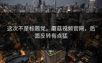 这次不是标题党，蘑菇视频官网，后面反转有点猛