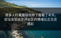 很多人盯着蘑菇视频下载看了半天，却没发现这次评论区的情绪比正文还精彩