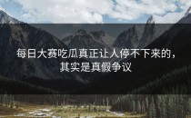 <strong>每日大赛吃瓜</strong>真正让人停不下来的，其实是真假争议