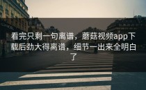 看完只剩一句离谱，蘑菇视频app下载后劲大得离谱，细节一出来全明白了