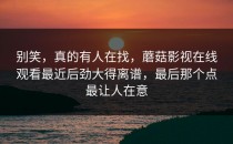 别笑，真的有人在找，蘑菇影视在线观看最近后劲大得离谱，最后那个点最让人在意