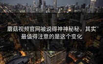 蘑菇视频官网被说得神神秘秘，其实最值得注意的是这个变化