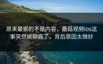 原来最狠的不是内容，蘑菇视频ios这事突然被聊疯了，背后原因太微妙