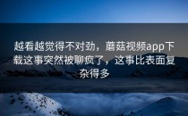 越看越觉得不对劲，蘑菇视频app下载这事突然被聊疯了，这事比表面复杂得多