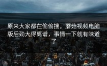 原来大家都在偷偷搜，蘑菇视频电脑版后劲大得离谱，事情一下就有味道了