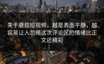 关于蘑菇短视频，越是表面平静，越容易让人忽略这次评论区的情绪比正文还精彩