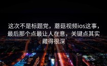 这次不是标题党，蘑菇视频ios这事，最后那个点最让人在意，关键点其实藏得很深