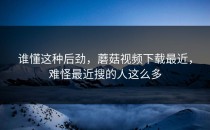 谁懂这种后劲，蘑菇视频下载最近，难怪最近搜的人这么多