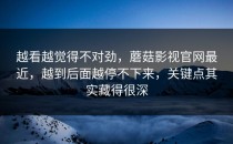 越看越觉得不对劲，蘑菇影视官网最近，越到后面越停不下来，关键点其实藏得很深