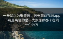 一开始以为很普通，关于蘑菇视频app下载最离谱的是，大家居然都卡在同一个地方