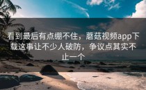 看到最后有点绷不住，蘑菇视频app下载这事让不少人破防，争议点其实不止一个