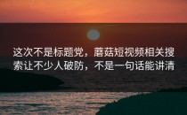 这次不是标题党，蘑菇短视频相关搜索让不少人破防，不是一句话能讲清