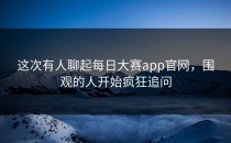 这次有人聊起<strong>每日大赛app官网</strong>，围观的人开始疯狂追问