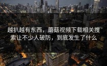 越扒越有东西，蘑菇视频下载相关搜索让不少人破防，到底发生了什么